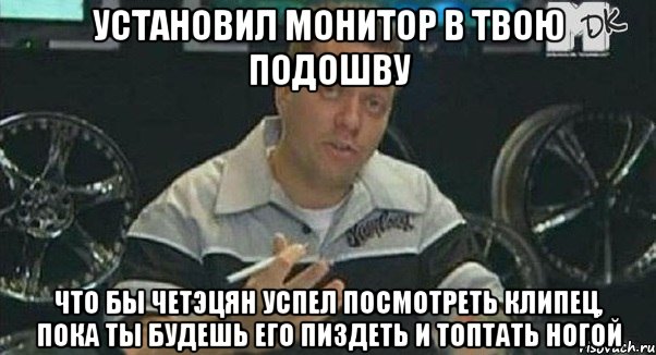 установил монитор в твою подошву что бы четэцян успел посмотреть клипец, пока ты будешь его пиздеть и топтать ногой, Мем Монитор (тачка на прокачку)