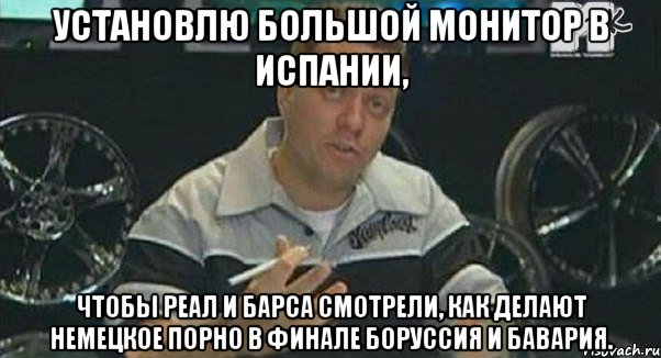 установлю большой монитор в испании, чтобы реал и барса смотрели, как делают немецкое порно в финале боруссия и бавария., Мем Монитор (тачка на прокачку)