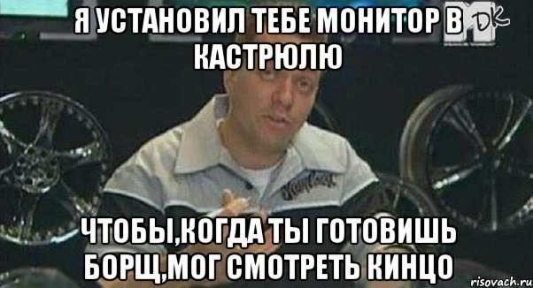 я установил тебе монитор в кастрюлю чтобы,когда ты готовишь борщ,мог смотреть кинцо, Мем Монитор (тачка на прокачку)