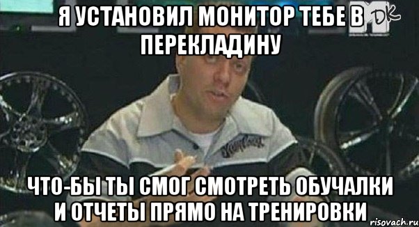 я установил монитор тебе в перекладину что-бы ты смог смотреть обучалки и отчеты прямо на тренировки