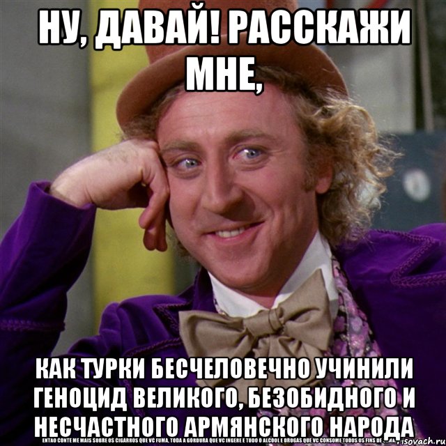 ну, давай! расскажи мне, как турки бесчеловечно учинили геноцид великого, безобидного и несчастного армянского народа, Мем Ну давай расскажи (Вилли Вонка)