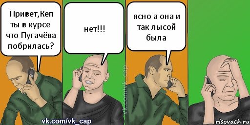 Привет,Кеп ты в курсе что Пугачёва побрилась? нет!!! ясно а она и так лысой была