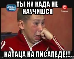 ты ни када не научишся катаца на лисапеде!!!