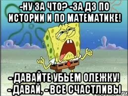 -ну за что? -за дз по истории и по математике! - давайте убьем олежку! - давай, - все счастливы, Мем Спанч Боб плачет