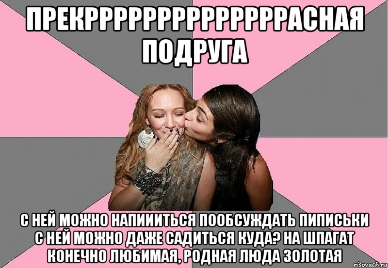 прекррррррррррррррасная подруга c ней можно напиииться пообсуждать пиписьки с ней можно даже садиться куда? на шпагат конечно любимая, родная люда золотая