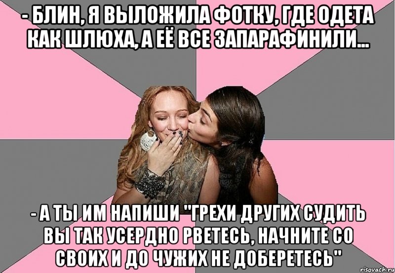 - блин, я выложила фотку, где одета как шлюха, а её все запарафинили... - а ты им напиши "грехи других судить вы так усердно рветесь, начните со своих и до чужих не доберетесь"