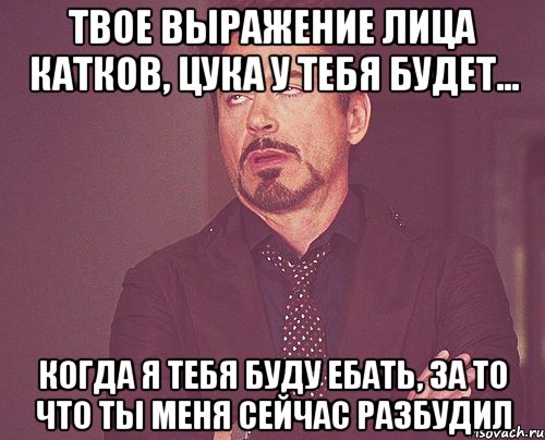 твое выражение лица катков, цука у тебя будет... когда я тебя буду ебать, за то что ты меня сейчас разбудил, Мем твое выражение лица