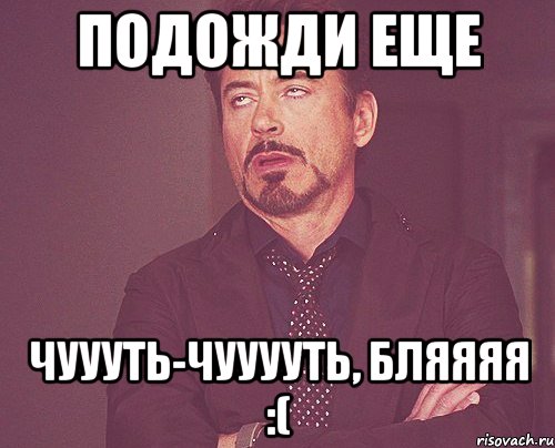 подожди еще чуууть-чууууть, бляяяя :(, Мем твое выражение лица