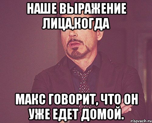 наше выражение лица,когда макс говорит, что он уже едет домой., Мем твое выражение лица