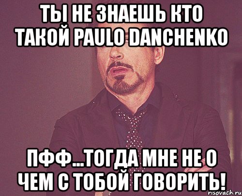 ты не знаешь кто такой paulo danchenko пфф...тогда мне не о чем с тобой говорить!, Мем твое выражение лица