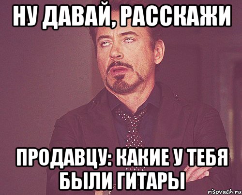 ну давай, расскажи продавцу: какие у тебя были гитары, Мем твое выражение лица