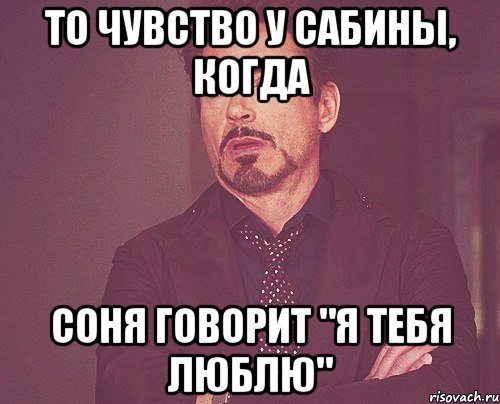 то чувство у сабины, когда соня говорит "я тебя люблю", Мем твое выражение лица