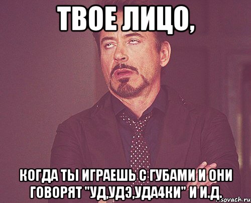 твое лицо, когда ты играешь с губами и они говорят "уд,удэ,уда4ки" и и.д., Мем твое выражение лица