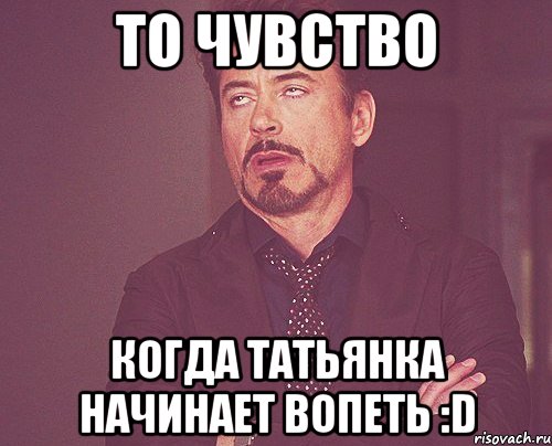 то чувство когда татьянка начинает вопеть :d, Мем твое выражение лица