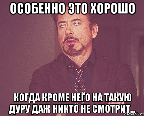 особенно это хорошо когда кроме него на такую дуру даж никто не смотрит..., Мем твое выражение лица