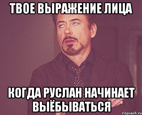 твое выражение лица когда руслан начинает выёбываться, Мем твое выражение лица