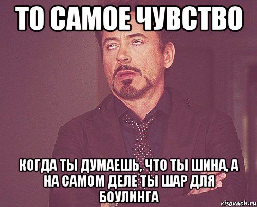 то самое чувство когда ты думаешь, что ты шина, а на самом деле ты шар для боулинга, Мем твое выражение лица