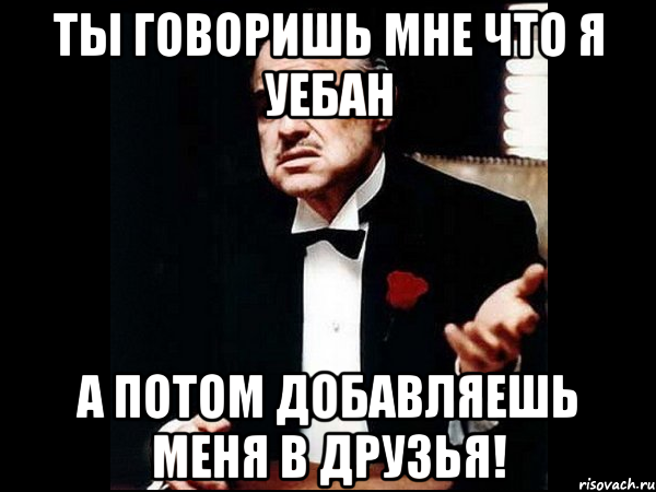 ты говоришь мне что я уебан а потом добавляешь меня в друзья!