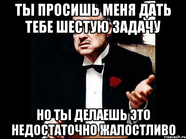 ты просишь меня дать тебе шестую задачу но ты делаешь это недостаточно жалостливо, Мем ты делаешь это без уважения