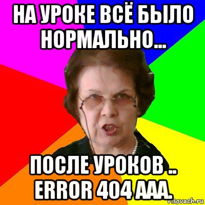 на уроке всё было нормально... после уроков .. error 404 aaa., Мем Типичная училка