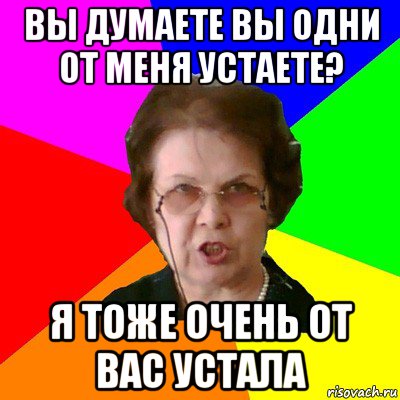 вы думаете вы одни от меня устаете? я тоже очень от вас устала, Мем Типичная училка