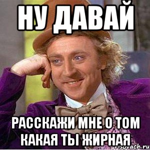 ну давай расскажи мне о том какая ты жирная, Мем Ну давай расскажи (Вилли Вонка)