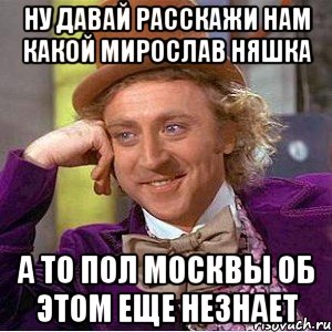 ну давай расскажи нам какой мирослав няшка а то пол москвы об этом еще незнает, Мем Ну давай расскажи (Вилли Вонка)