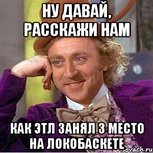 ну давай, расскажи нам как этл занял 3 место на локобаскете, Мем Ну давай расскажи (Вилли Вонка)