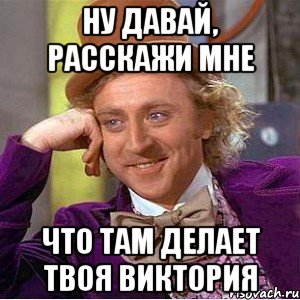 ну давай, расскажи мне что там делает твоя виктория, Мем Ну давай расскажи (Вилли Вонка)