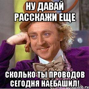 ну давай расскажи еще сколько ты проводов сегодня наебашил!, Мем Ну давай расскажи (Вилли Вонка)