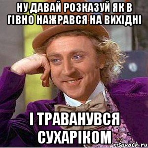 ну давай розказуй як в гівно нажрався на вихідні і траванувся сухаріком