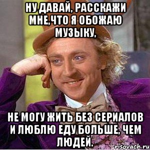 ну давай, расскажи мне,что я обожаю музыку, не могу жить без сериалов и люблю еду больше, чем людей., Мем Ну давай расскажи (Вилли Вонка)