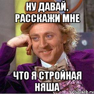 ну давай, расскажи мне что я стройная няша, Мем Ну давай расскажи (Вилли Вонка)