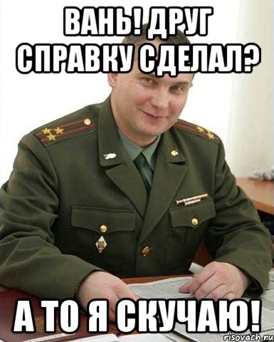 вань! друг справку сделал? а то я скучаю!