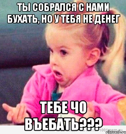 ты собрался с нами бухать, но у тебя не денег тебе чо въебать???, Мем  Ты говоришь (девочка возмущается)