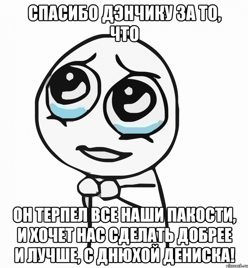 спасибо дэнчику за то, что он терпел все наши пакости, и хочет нас сделать добрее и лучше, с днюхой дениска!, Мем  ну пожалуйста (please)