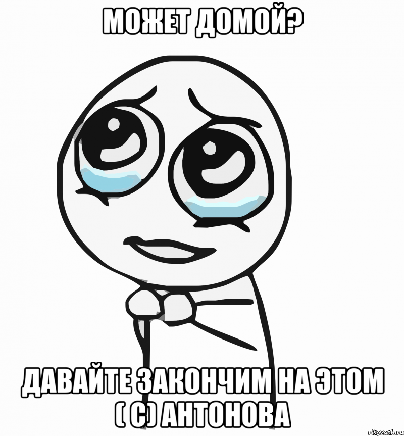 может домой? давайте закончим на этом ( с) антонова, Мем  ну пожалуйста (please)