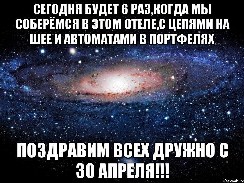 сегодня будет 6 раз,когда мы соберёмся в этом отеле,с цепями на шее и автоматами в портфелях поздравим всех дружно с 30 апреля!!!, Мем Вселенная