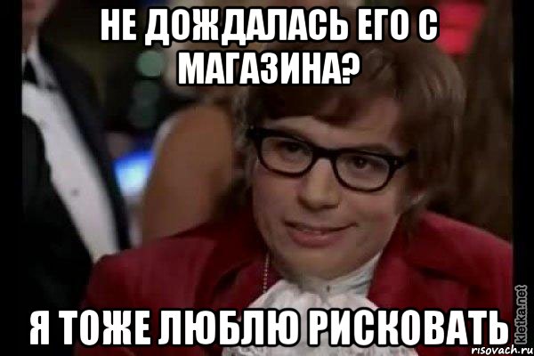 не дождалась его с магазина? я тоже люблю рисковать, Мем Остин Пауэрс (я тоже люблю рисковать)