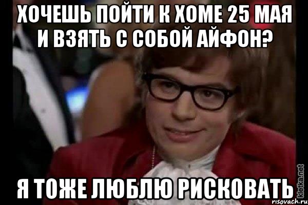 хочешь пойти к хоме 25 мая и взять с собой айфон? я тоже люблю рисковать, Мем Остин Пауэрс (я тоже люблю рисковать)