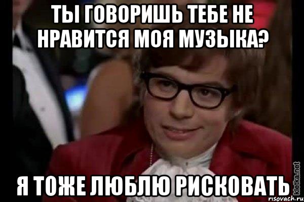 ты говоришь тебе не нравится моя музыка? я тоже люблю рисковать, Мем Остин Пауэрс (я тоже люблю рисковать)