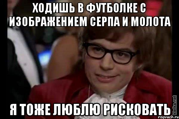 ходишь в футболке с изображением серпа и молота я тоже люблю рисковать, Мем Остин Пауэрс (я тоже люблю рисковать)