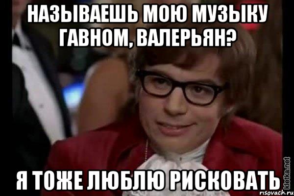 называешь мою музыку гавном, валерьян? я тоже люблю рисковать, Мем Остин Пауэрс (я тоже люблю рисковать)