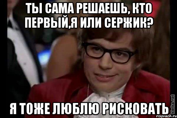 ты сама решаешь, кто первый,я или сержик? я тоже люблю рисковать, Мем Остин Пауэрс (я тоже люблю рисковать)