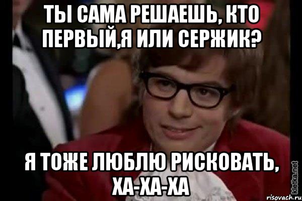 ты сама решаешь, кто первый,я или сержик? я тоже люблю рисковать, ха-ха-ха, Мем Остин Пауэрс (я тоже люблю рисковать)