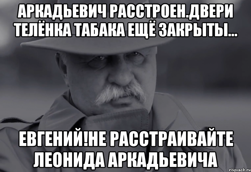 аркадьевич расстроен.двери телёнка табака ещё закрыты... евгений!не расстраивайте леонида аркадьевича