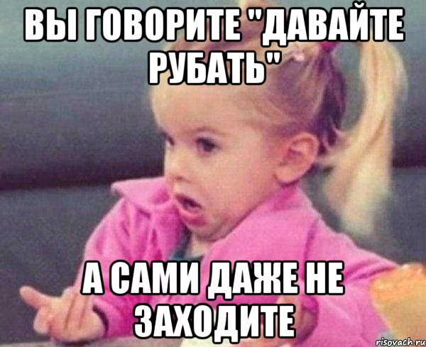 вы говорите "давайте рубать" а сами даже не заходите, Мем  Ты говоришь (девочка возмущается)