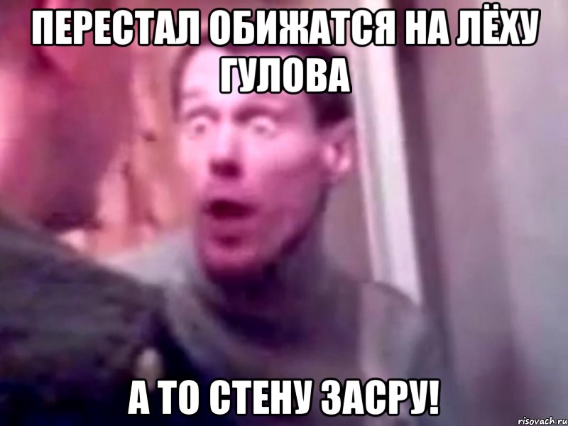 перестал обижатся на лёху гулова а то стену засру!