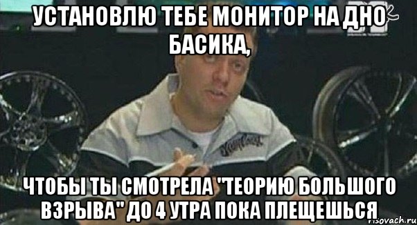 установлю тебе монитор на дно басика, чтобы ты смотрела "теорию большого взрыва" до 4 утра пока плещешься, Мем Монитор (тачка на прокачку)