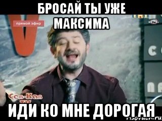 бросай ты уже максима иди ко мне дорогая